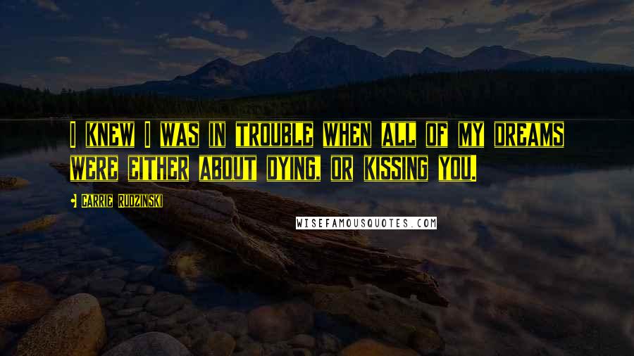 Carrie Rudzinski Quotes: I knew I was in trouble when all of my dreams were either about dying, or kissing you.