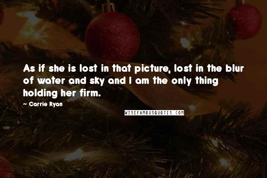 Carrie Ryan Quotes: As if she is lost in that picture, lost in the blur of water and sky and I am the only thing holding her firm.