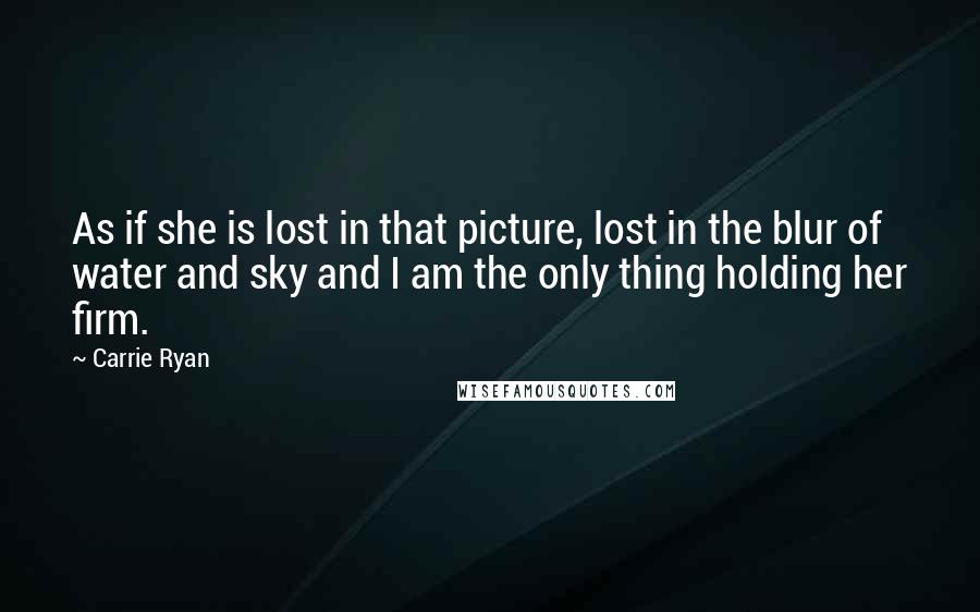 Carrie Ryan Quotes: As if she is lost in that picture, lost in the blur of water and sky and I am the only thing holding her firm.
