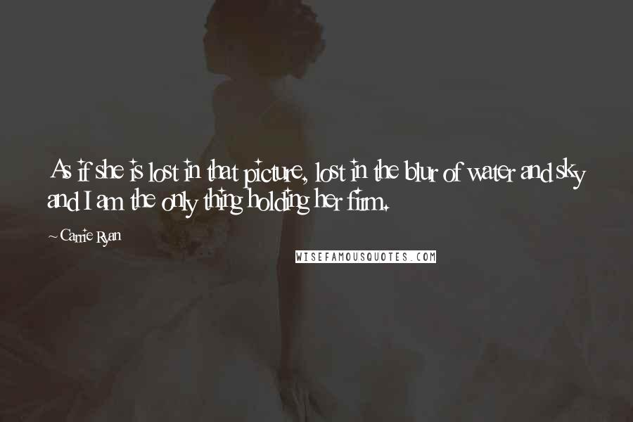 Carrie Ryan Quotes: As if she is lost in that picture, lost in the blur of water and sky and I am the only thing holding her firm.