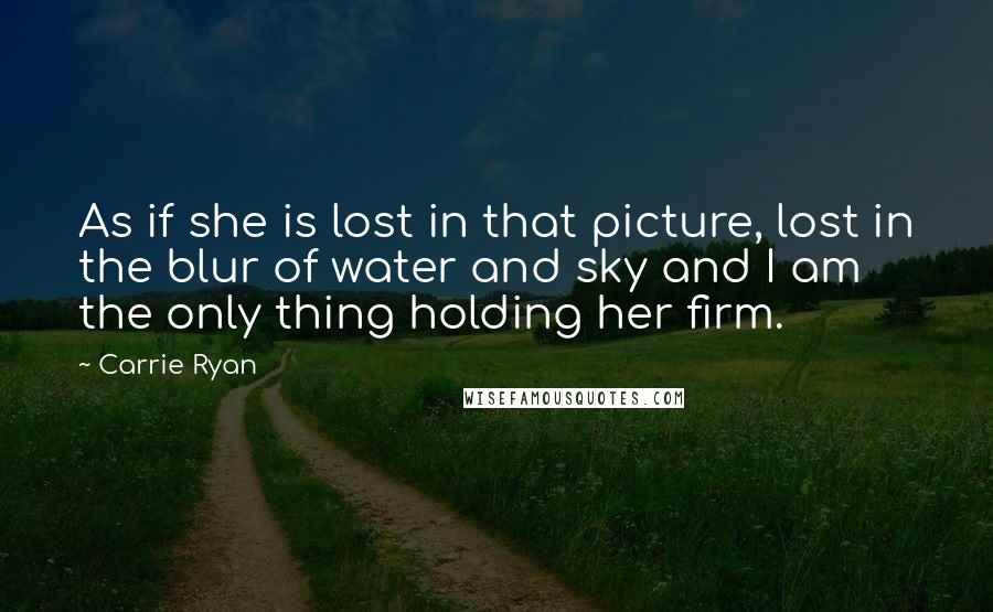 Carrie Ryan Quotes: As if she is lost in that picture, lost in the blur of water and sky and I am the only thing holding her firm.