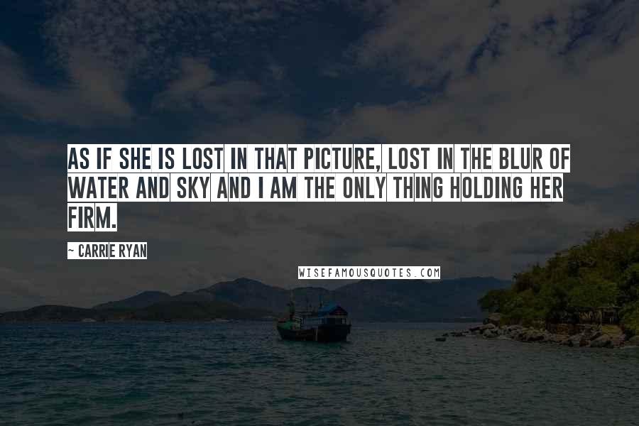 Carrie Ryan Quotes: As if she is lost in that picture, lost in the blur of water and sky and I am the only thing holding her firm.