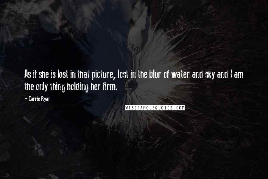 Carrie Ryan Quotes: As if she is lost in that picture, lost in the blur of water and sky and I am the only thing holding her firm.