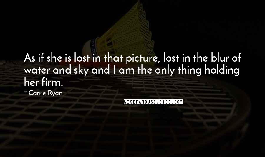 Carrie Ryan Quotes: As if she is lost in that picture, lost in the blur of water and sky and I am the only thing holding her firm.