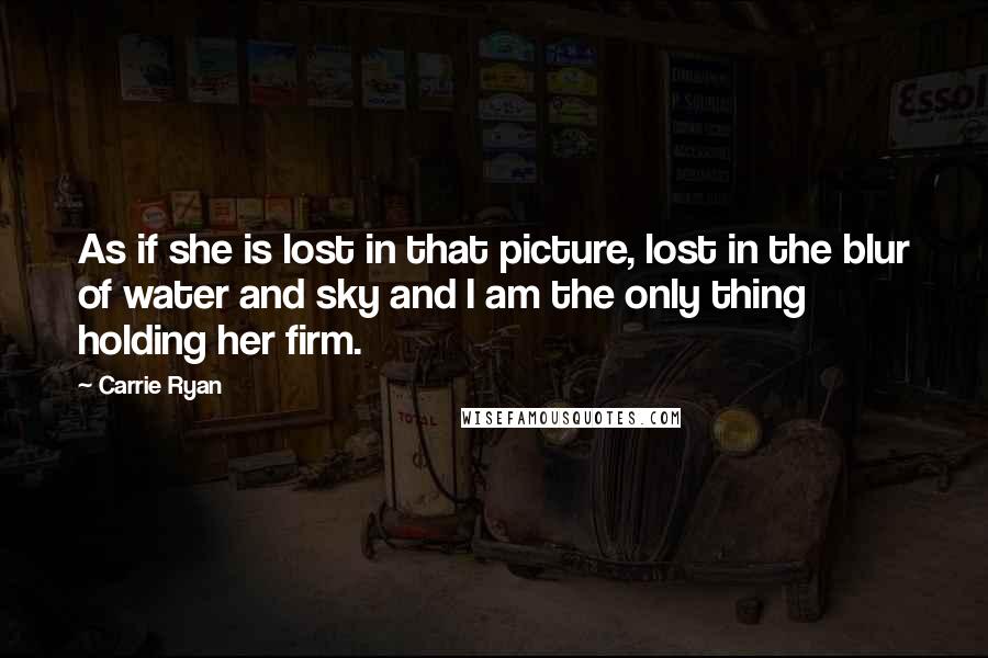 Carrie Ryan Quotes: As if she is lost in that picture, lost in the blur of water and sky and I am the only thing holding her firm.