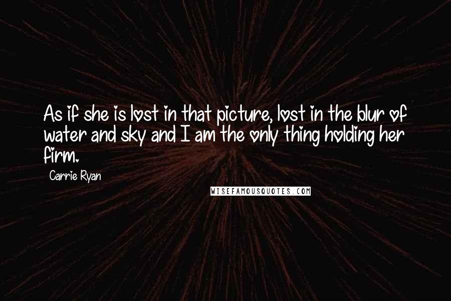 Carrie Ryan Quotes: As if she is lost in that picture, lost in the blur of water and sky and I am the only thing holding her firm.