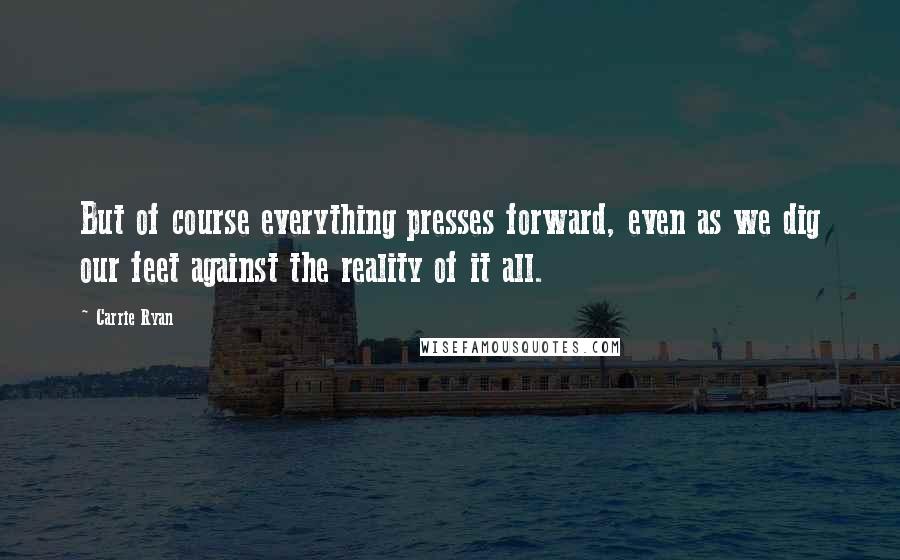 Carrie Ryan Quotes: But of course everything presses forward, even as we dig our feet against the reality of it all.