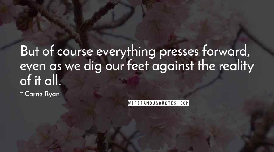 Carrie Ryan Quotes: But of course everything presses forward, even as we dig our feet against the reality of it all.