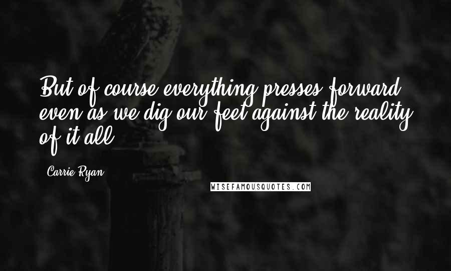 Carrie Ryan Quotes: But of course everything presses forward, even as we dig our feet against the reality of it all.