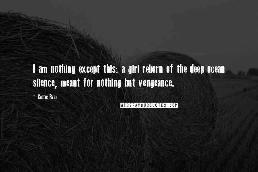 Carrie Ryan Quotes: I am nothing except this: a girl reborn of the deep ocean silence, meant for nothing but vengeance.