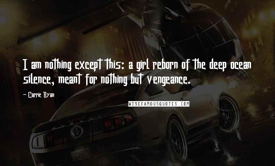 Carrie Ryan Quotes: I am nothing except this: a girl reborn of the deep ocean silence, meant for nothing but vengeance.