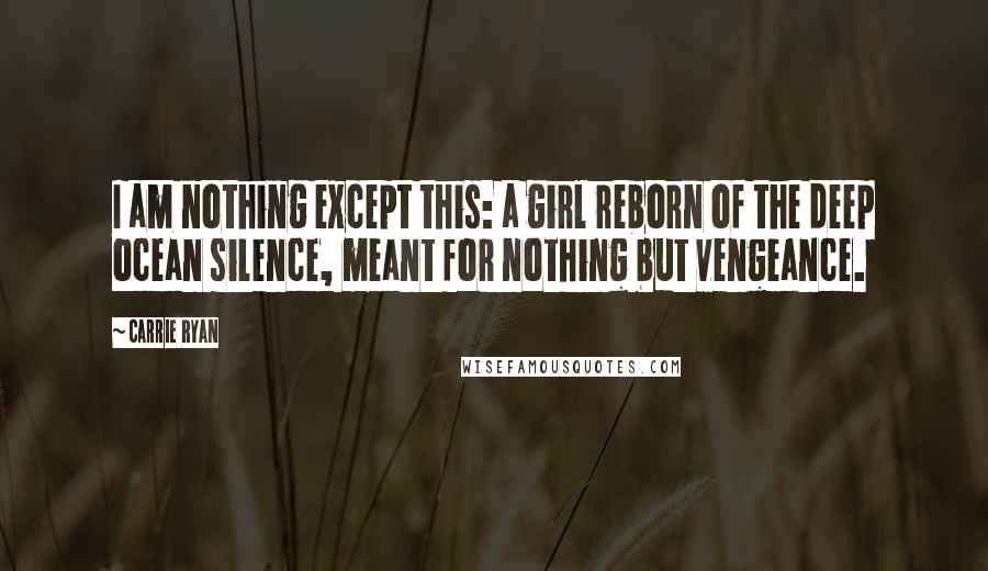 Carrie Ryan Quotes: I am nothing except this: a girl reborn of the deep ocean silence, meant for nothing but vengeance.