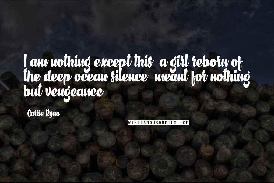 Carrie Ryan Quotes: I am nothing except this: a girl reborn of the deep ocean silence, meant for nothing but vengeance.