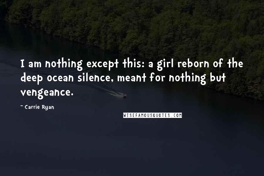 Carrie Ryan Quotes: I am nothing except this: a girl reborn of the deep ocean silence, meant for nothing but vengeance.