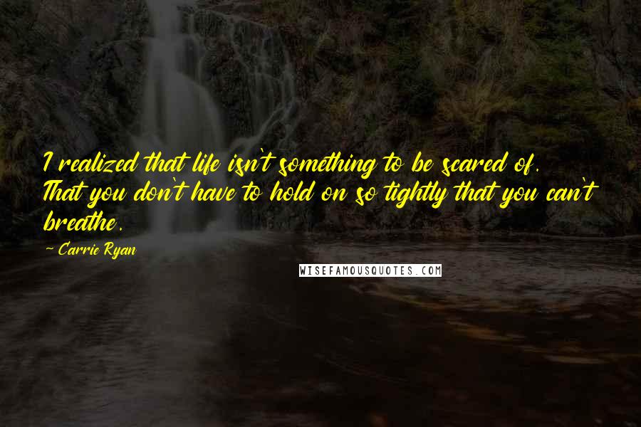 Carrie Ryan Quotes: I realized that life isn't something to be scared of. That you don't have to hold on so tightly that you can't breathe.