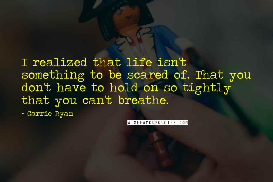 Carrie Ryan Quotes: I realized that life isn't something to be scared of. That you don't have to hold on so tightly that you can't breathe.