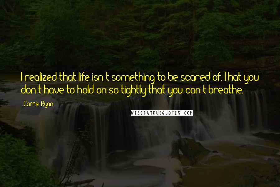 Carrie Ryan Quotes: I realized that life isn't something to be scared of. That you don't have to hold on so tightly that you can't breathe.