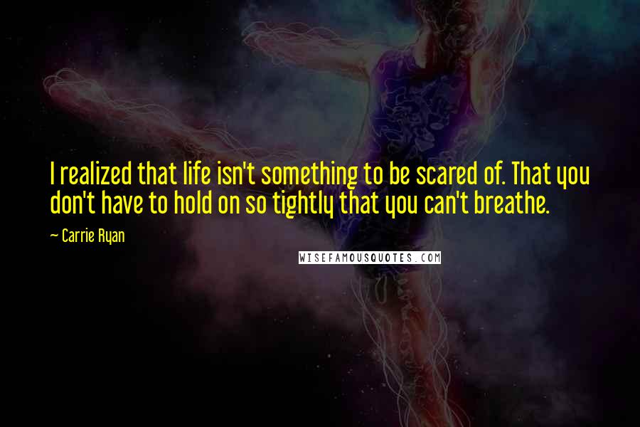 Carrie Ryan Quotes: I realized that life isn't something to be scared of. That you don't have to hold on so tightly that you can't breathe.