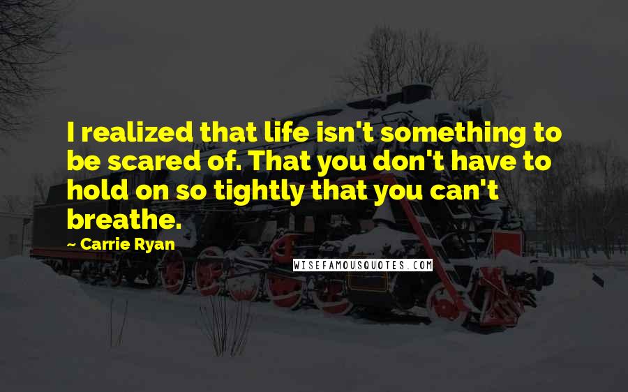 Carrie Ryan Quotes: I realized that life isn't something to be scared of. That you don't have to hold on so tightly that you can't breathe.