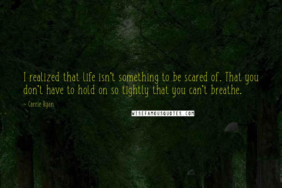 Carrie Ryan Quotes: I realized that life isn't something to be scared of. That you don't have to hold on so tightly that you can't breathe.