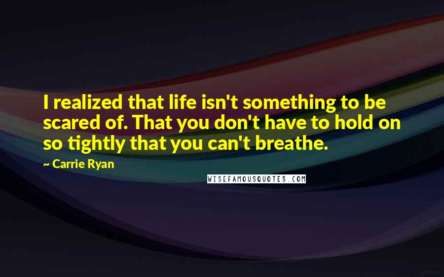 Carrie Ryan Quotes: I realized that life isn't something to be scared of. That you don't have to hold on so tightly that you can't breathe.