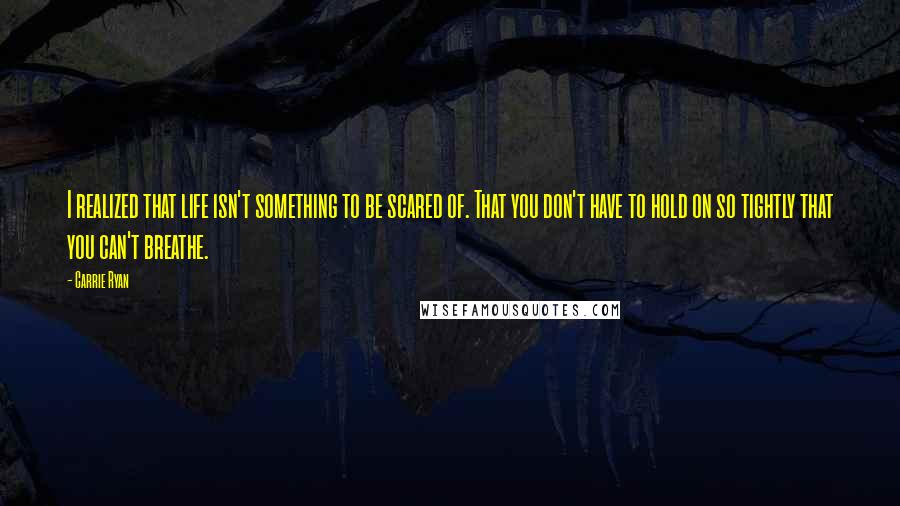 Carrie Ryan Quotes: I realized that life isn't something to be scared of. That you don't have to hold on so tightly that you can't breathe.