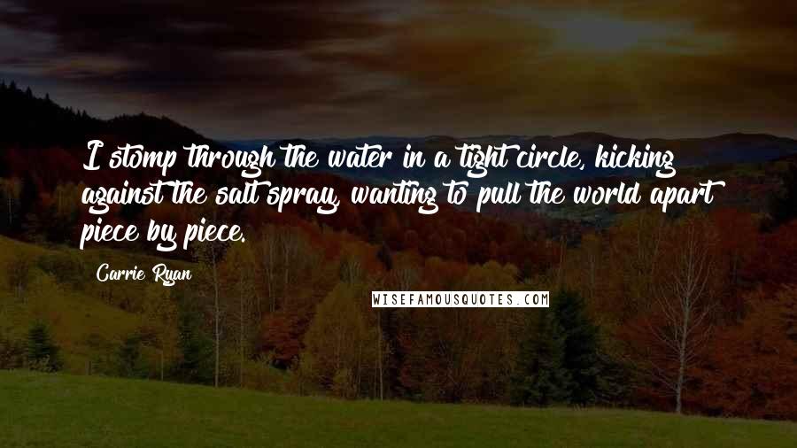 Carrie Ryan Quotes: I stomp through the water in a tight circle, kicking against the salt spray, wanting to pull the world apart piece by piece.