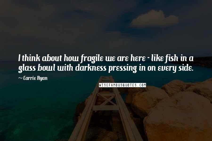 Carrie Ryan Quotes: I think about how fragile we are here - like fish in a glass bowl with darkness pressing in on every side.