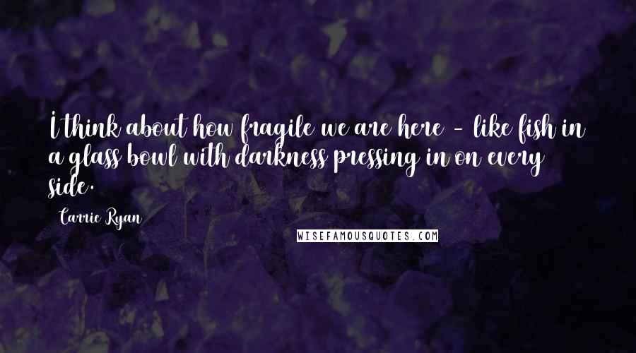 Carrie Ryan Quotes: I think about how fragile we are here - like fish in a glass bowl with darkness pressing in on every side.