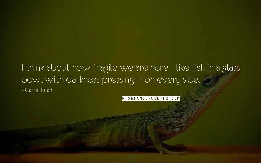 Carrie Ryan Quotes: I think about how fragile we are here - like fish in a glass bowl with darkness pressing in on every side.