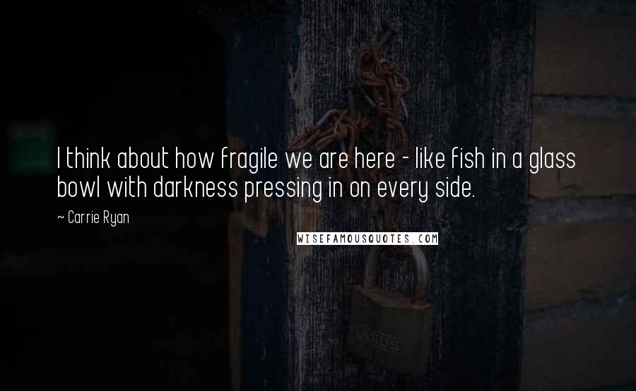 Carrie Ryan Quotes: I think about how fragile we are here - like fish in a glass bowl with darkness pressing in on every side.