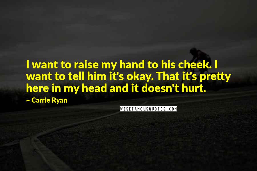 Carrie Ryan Quotes: I want to raise my hand to his cheek. I want to tell him it's okay. That it's pretty here in my head and it doesn't hurt.