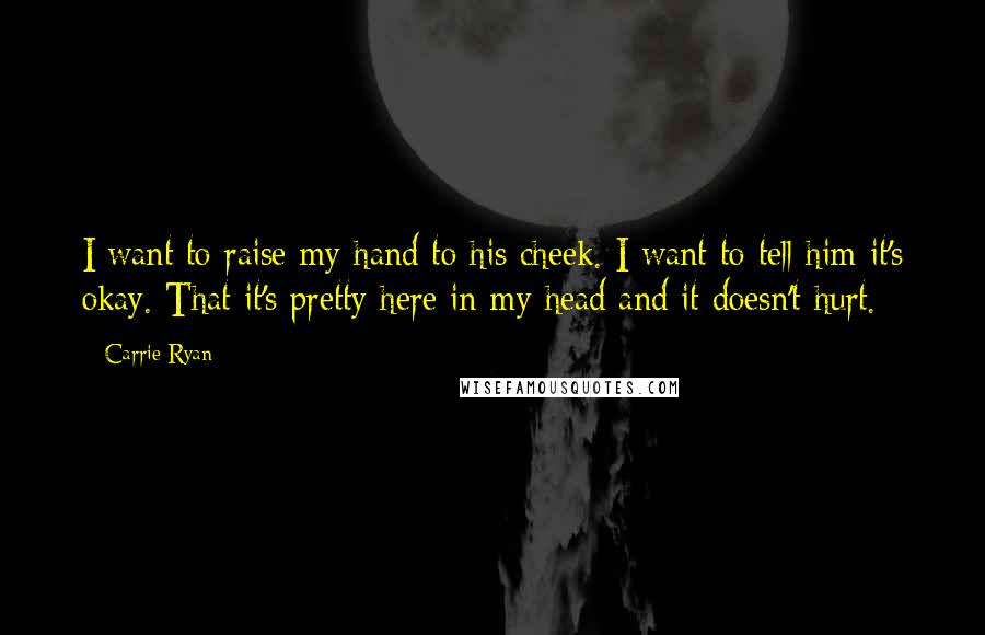 Carrie Ryan Quotes: I want to raise my hand to his cheek. I want to tell him it's okay. That it's pretty here in my head and it doesn't hurt.