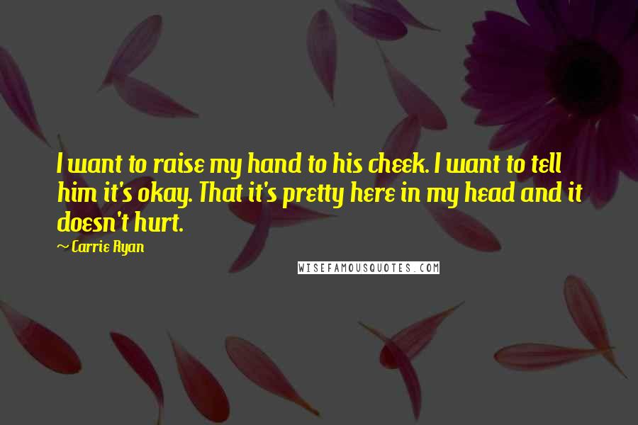 Carrie Ryan Quotes: I want to raise my hand to his cheek. I want to tell him it's okay. That it's pretty here in my head and it doesn't hurt.