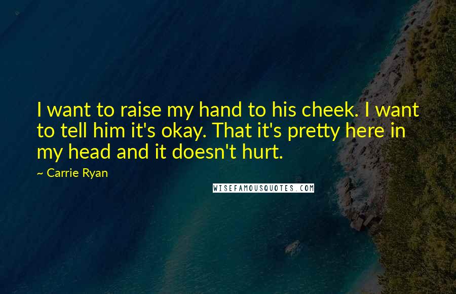 Carrie Ryan Quotes: I want to raise my hand to his cheek. I want to tell him it's okay. That it's pretty here in my head and it doesn't hurt.