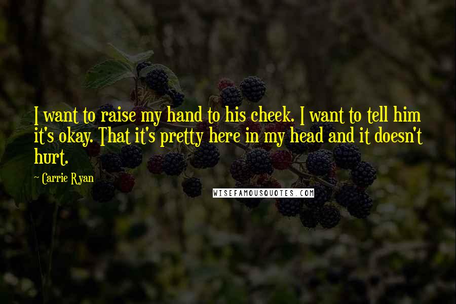 Carrie Ryan Quotes: I want to raise my hand to his cheek. I want to tell him it's okay. That it's pretty here in my head and it doesn't hurt.