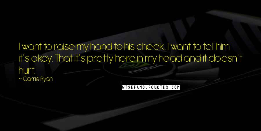 Carrie Ryan Quotes: I want to raise my hand to his cheek. I want to tell him it's okay. That it's pretty here in my head and it doesn't hurt.