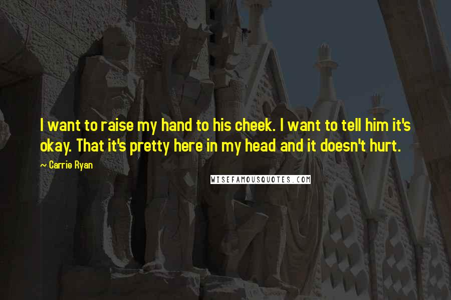 Carrie Ryan Quotes: I want to raise my hand to his cheek. I want to tell him it's okay. That it's pretty here in my head and it doesn't hurt.