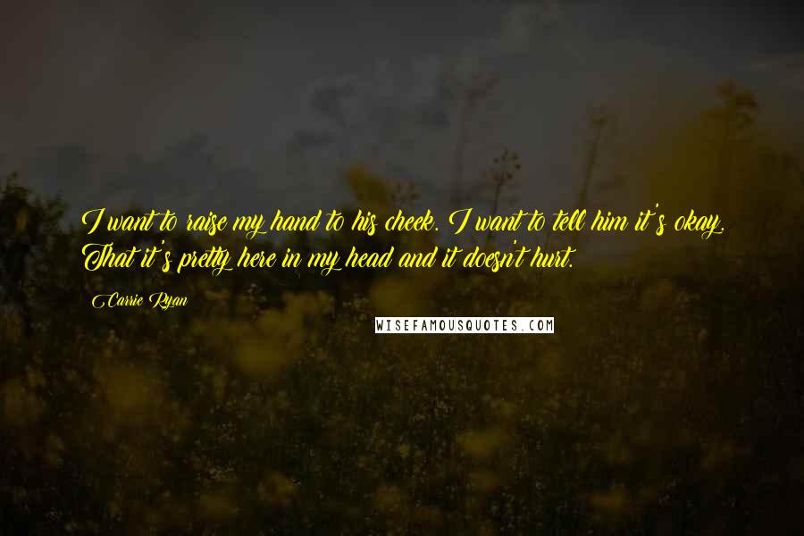 Carrie Ryan Quotes: I want to raise my hand to his cheek. I want to tell him it's okay. That it's pretty here in my head and it doesn't hurt.