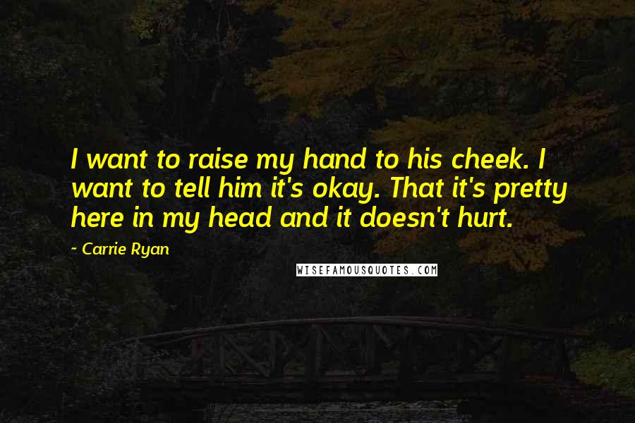 Carrie Ryan Quotes: I want to raise my hand to his cheek. I want to tell him it's okay. That it's pretty here in my head and it doesn't hurt.