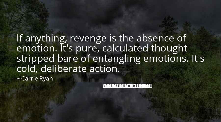 Carrie Ryan Quotes: If anything, revenge is the absence of emotion. It's pure, calculated thought stripped bare of entangling emotions. It's cold, deliberate action.