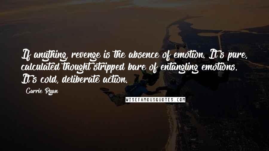 Carrie Ryan Quotes: If anything, revenge is the absence of emotion. It's pure, calculated thought stripped bare of entangling emotions. It's cold, deliberate action.