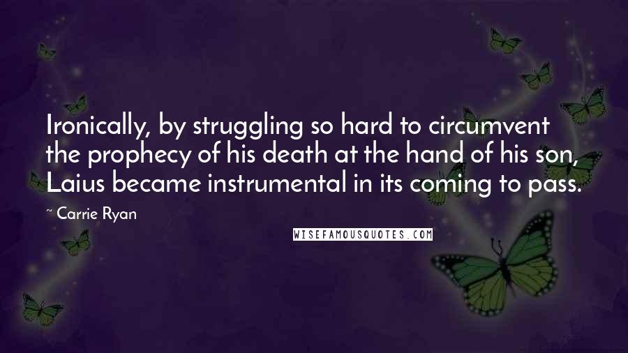 Carrie Ryan Quotes: Ironically, by struggling so hard to circumvent the prophecy of his death at the hand of his son, Laius became instrumental in its coming to pass.