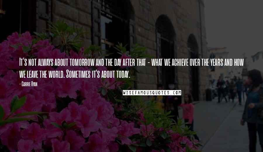 Carrie Ryan Quotes: It's not always about tomorrow and the day after that - what we achieve over the years and how we leave the world. Sometimes it's about today.