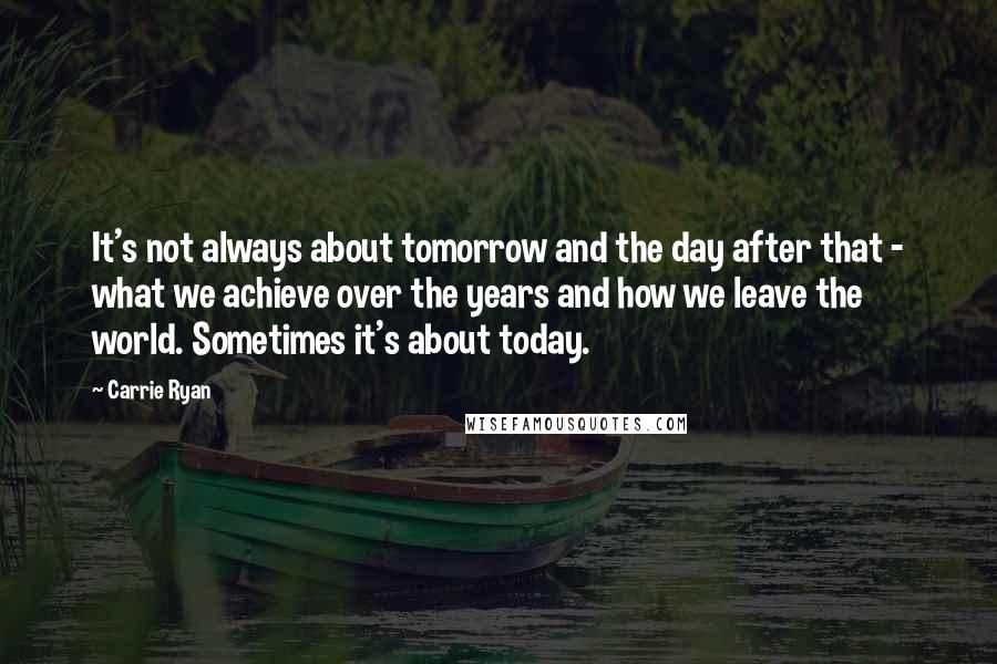 Carrie Ryan Quotes: It's not always about tomorrow and the day after that - what we achieve over the years and how we leave the world. Sometimes it's about today.