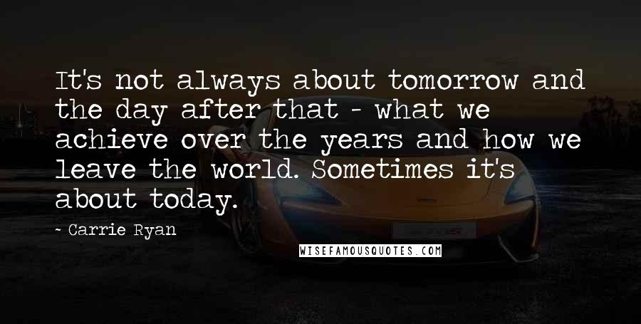Carrie Ryan Quotes: It's not always about tomorrow and the day after that - what we achieve over the years and how we leave the world. Sometimes it's about today.