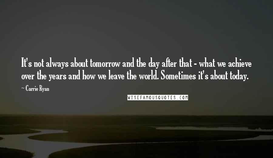 Carrie Ryan Quotes: It's not always about tomorrow and the day after that - what we achieve over the years and how we leave the world. Sometimes it's about today.