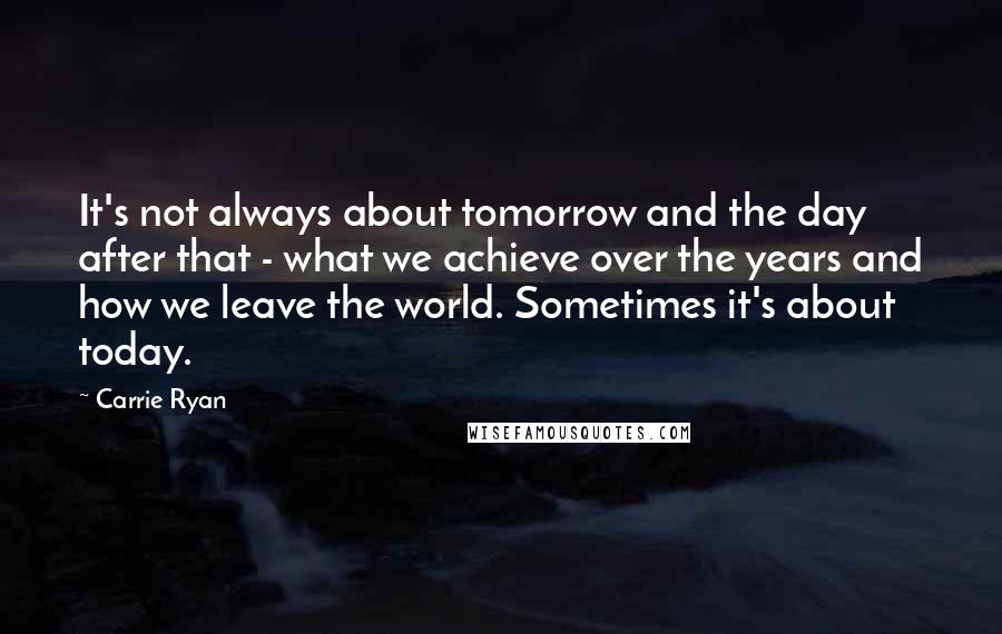 Carrie Ryan Quotes: It's not always about tomorrow and the day after that - what we achieve over the years and how we leave the world. Sometimes it's about today.