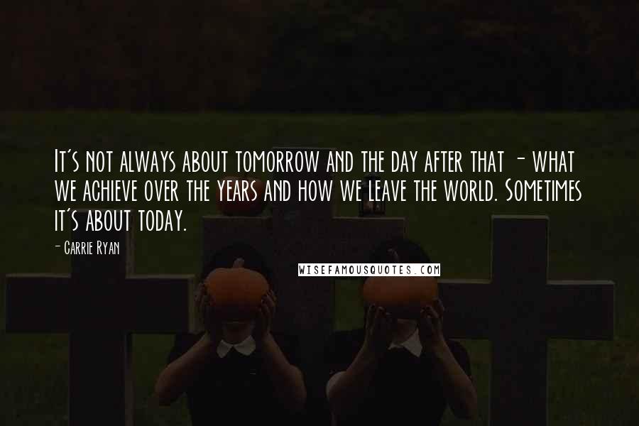 Carrie Ryan Quotes: It's not always about tomorrow and the day after that - what we achieve over the years and how we leave the world. Sometimes it's about today.