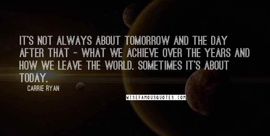 Carrie Ryan Quotes: It's not always about tomorrow and the day after that - what we achieve over the years and how we leave the world. Sometimes it's about today.